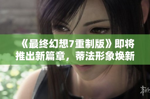 《最终幻想7重制版》即将推出新篇章，蒂法形象焕新值得期待