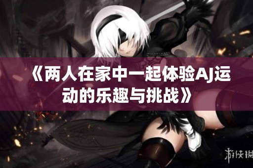 《两人在家中一起体验AJ运动的乐趣与挑战》