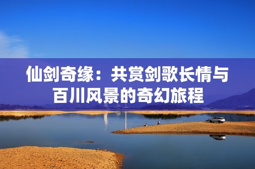 仙剑奇缘：共赏剑歌长情与百川风景的奇幻旅程