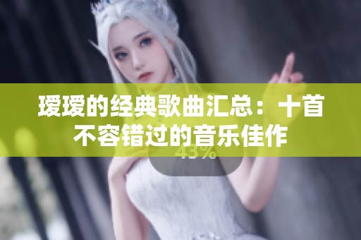 瑷瑷的经典歌曲汇总：十首不容错过的音乐佳作