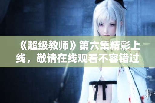 《超级教师》第六集精彩上线，敬请在线观看不容错过
