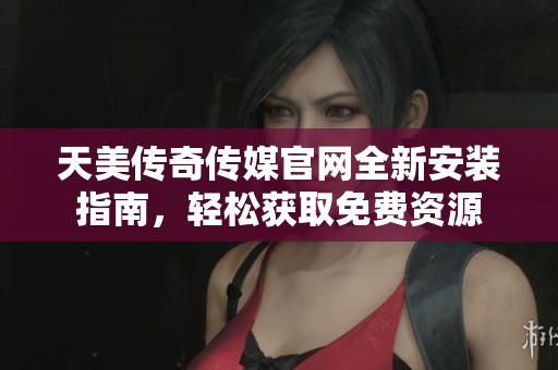 天美传奇传媒官网全新安装指南，轻松获取免费资源