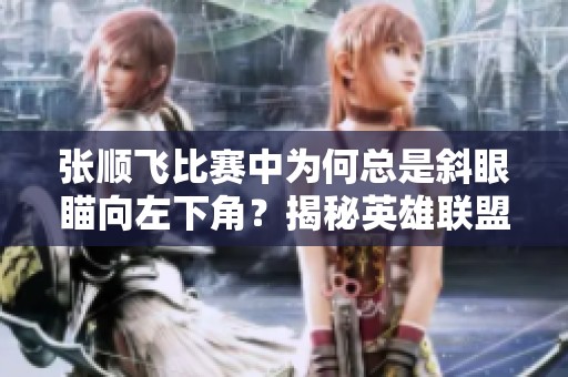 张顺飞比赛中为何总是斜眼瞄向左下角？揭秘英雄联盟赛场的瞬间
