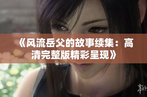 《风流岳父的故事续集：高清完整版精彩呈现》