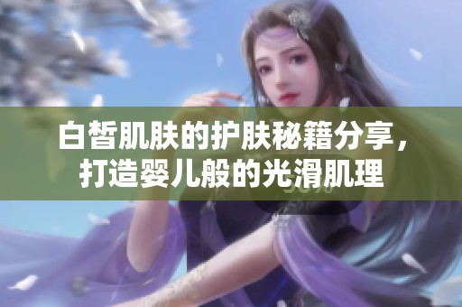白皙肌肤的护肤秘籍分享，打造婴儿般的光滑肌理