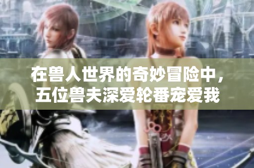 在兽人世界的奇妙冒险中，五位兽夫深爱轮番宠爱我
