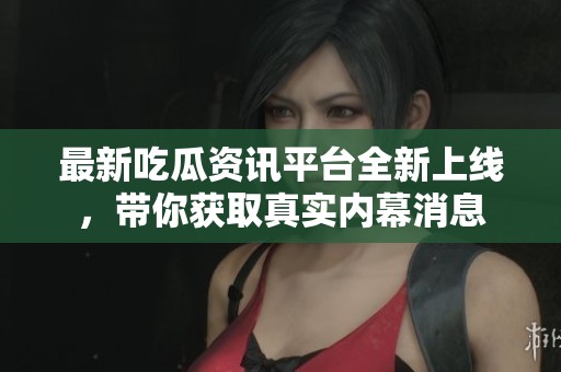 最新吃瓜资讯平台全新上线，带你获取真实内幕消息