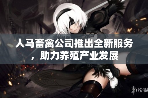 人马畜禽公司推出全新服务，助力养殖产业发展