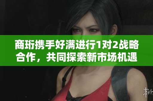 商珩携手好满进行1对2战略合作，共同探索新市场机遇
