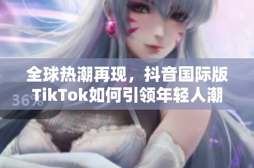 全球热潮再现，抖音国际版TikTok如何引领年轻人潮流