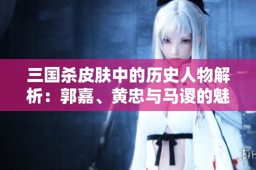 三国杀皮肤中的历史人物解析：郭嘉、黄忠与马谡的魅力