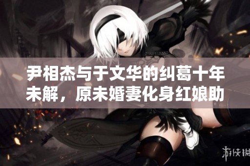 尹相杰与于文华的纠葛十年未解，原未婚妻化身红娘助缘
