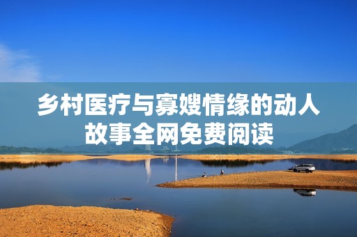 乡村医疗与寡嫂情缘的动人故事全网免费阅读