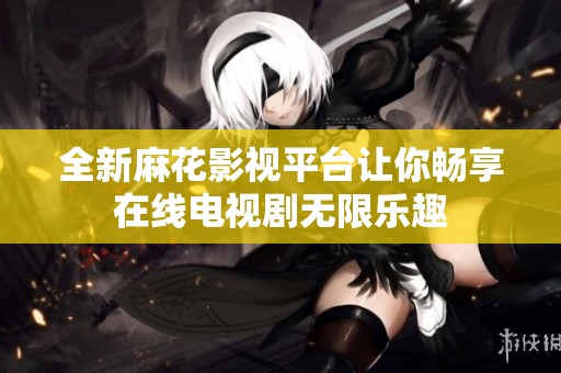 全新麻花影视平台让你畅享在线电视剧无限乐趣
