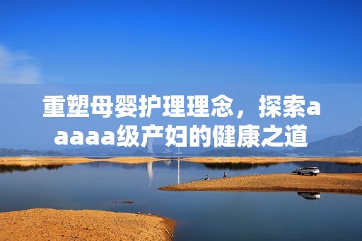 重塑母婴护理理念，探索aaaaa级产妇的健康之道