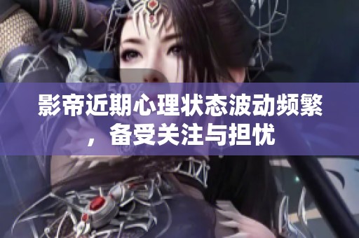 影帝近期心理状态波动频繁，备受关注与担忧