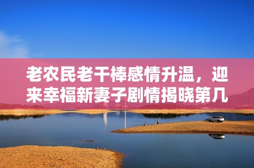 老农民老干棒感情升温，迎来幸福新妻子剧情揭晓第几集