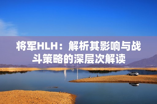 将军HLH：解析其影响与战斗策略的深层次解读