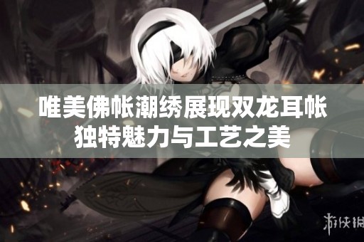 唯美佛帐潮绣展现双龙耳帐独特魅力与工艺之美