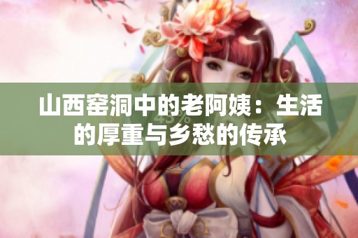 山西窑洞中的老阿姨：生活的厚重与乡愁的传承