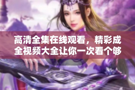 高清全集在线观看，精彩成全视频大全让你一次看个够