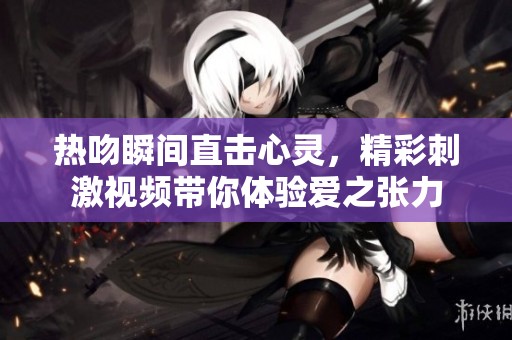 热吻瞬间直击心灵，精彩刺激视频带你体验爱之张力