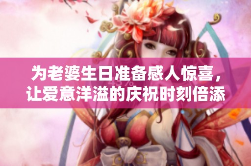为老婆生日准备感人惊喜，让爱意洋溢的庆祝时刻倍添温馨