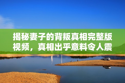 揭秘妻子的背叛真相完整版视频，真相出乎意料令人震惊