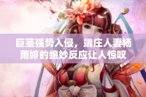 巨茎强势入侵，端庄人妻杨雨婷的绝妙反应让人惊叹