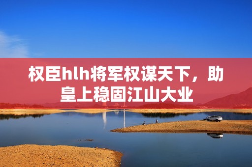 权臣hlh将军权谋天下，助皇上稳固江山大业