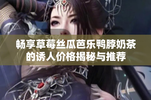 畅享草莓丝瓜芭乐鸭脖奶茶的诱人价格揭秘与推荐