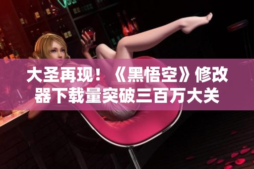大圣再现！《黑悟空》修改器下载量突破三百万大关