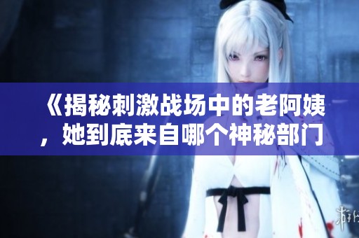 《揭秘刺激战场中的老阿姨，她到底来自哪个神秘部门》
