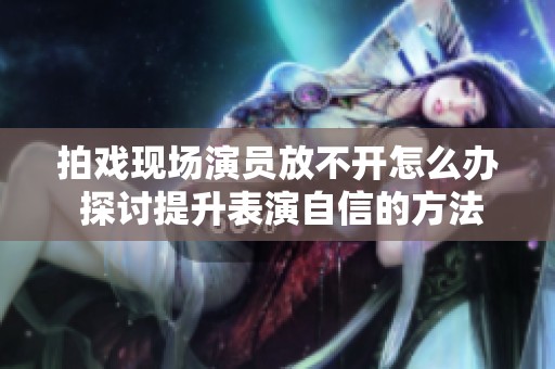 拍戏现场演员放不开怎么办 探讨提升表演自信的方法