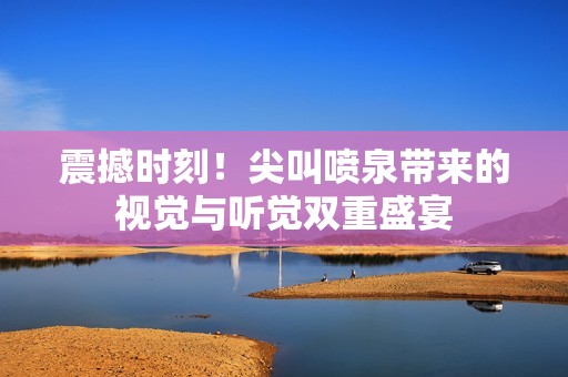 震撼时刻！尖叫喷泉带来的视觉与听觉双重盛宴