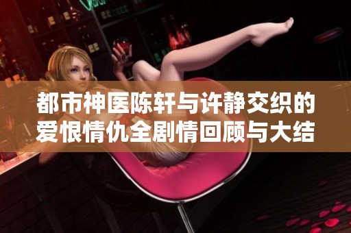 都市神医陈轩与许静交织的爱恨情仇全剧情回顾与大结局分析