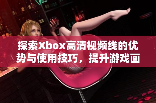 探索Xbox高清视频线的优势与使用技巧，提升游戏画质体验