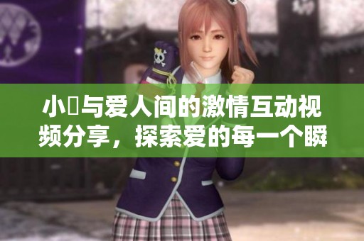 小泬与爱人间的激情互动视频分享，探索爱的每一个瞬间