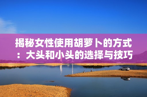 揭秘女性使用胡萝卜的方式：大头和小头的选择与技巧