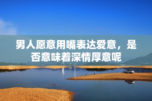 男人愿意用嘴表达爱意，是否意味着深情厚意呢