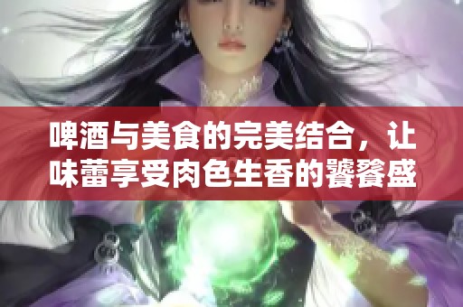 啤酒与美食的完美结合，让味蕾享受肉色生香的饕餮盛宴