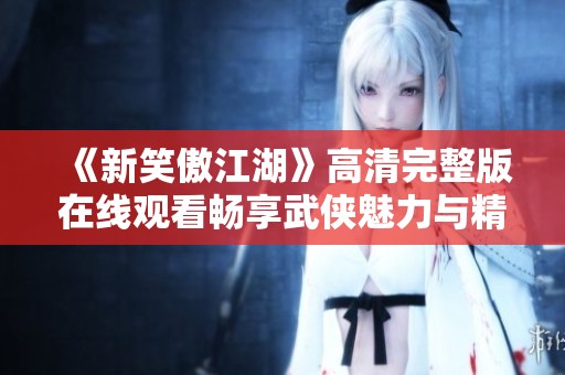 《新笑傲江湖》高清完整版在线观看畅享武侠魅力与精彩剧情