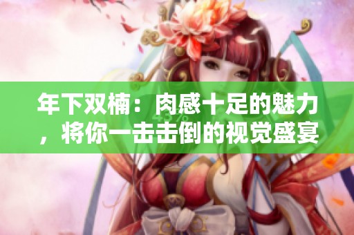 年下双楠：肉感十足的魅力，将你一击击倒的视觉盛宴