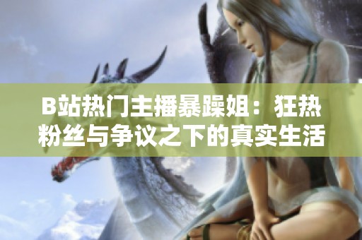 B站热门主播暴躁姐：狂热粉丝与争议之下的真实生活揭秘