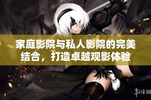 家庭影院与私人影院的完美结合，打造卓越观影体验