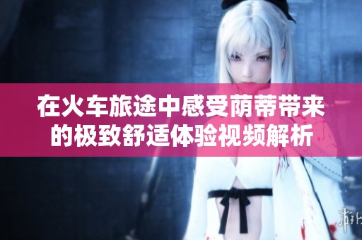 在火车旅途中感受荫蒂带来的极致舒适体验视频解析