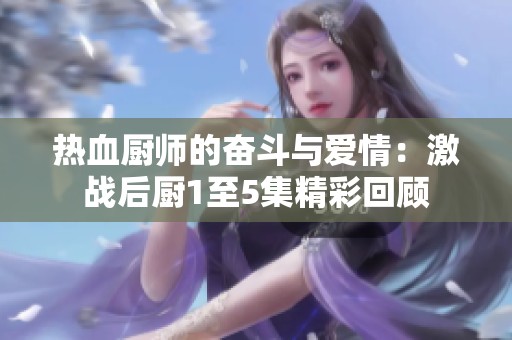 热血厨师的奋斗与爱情：激战后厨1至5集精彩回顾