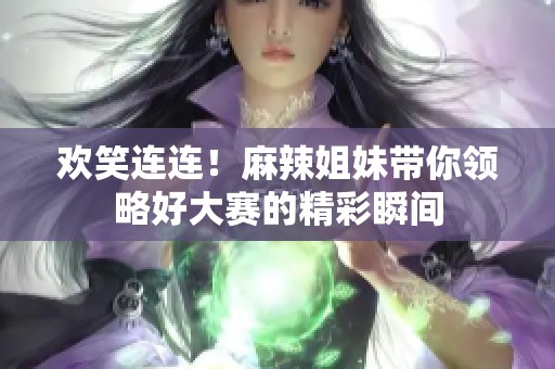 欢笑连连！麻辣姐妹带你领略好大赛的精彩瞬间