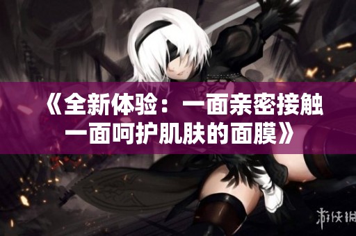 《全新体验：一面亲密接触一面呵护肌肤的面膜》