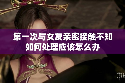 第一次与女友亲密接触不知如何处理应该怎么办